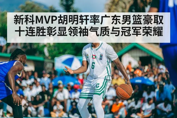 新科MVP胡明轩率广东男篮豪取十连胜彰显领袖气质与冠军荣耀
