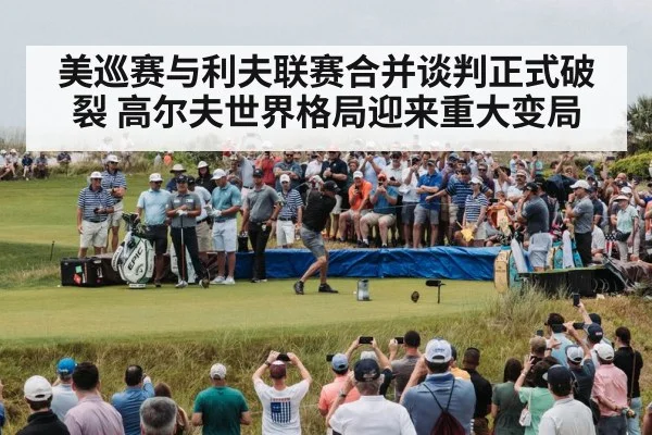 美巡赛与利夫联赛合并谈判正式破裂 高尔夫世界格局迎来重大变局